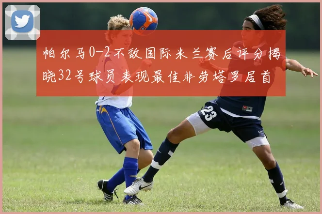 帕尔马0-2不敌国际米兰赛后评分揭晓32号球员表现最佳非劳塔罗居首